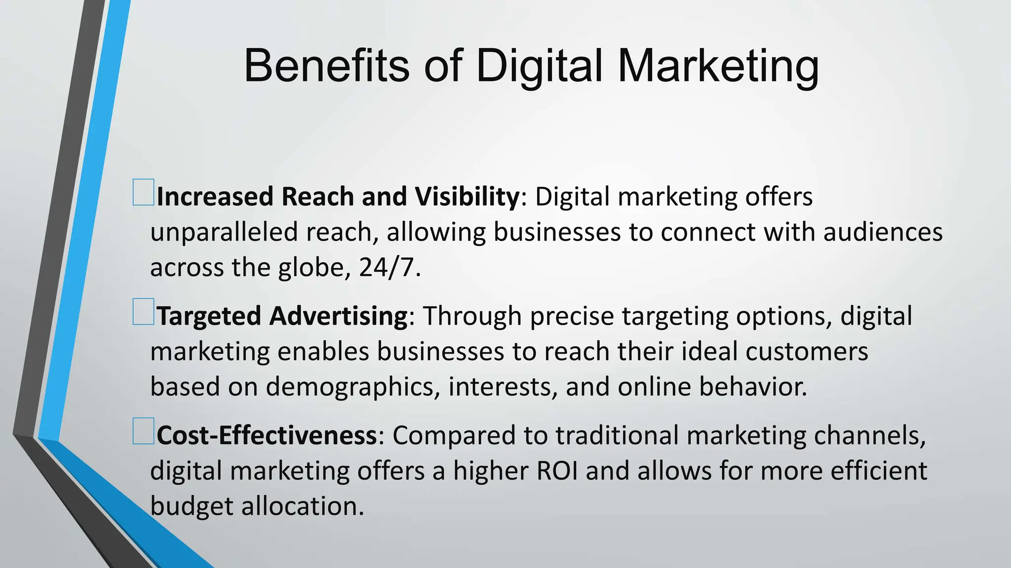 Benefits of Digital Marketing
Increased Reach and Visibility: Digital marketing offers
unparalleled reach, allowing businesses to connect with audiences
across the globe, 24/7.
Targeted Advertising: Through precise targeting options, digital
marketing enables businesses to reach their ideal customers
based on demographics, interests, and online behavior.
Cost-Effectiveness: Compared to traditional marketing channels,
digital marketing offers a higher ROI and allows for more efficient
budget allocation.
 