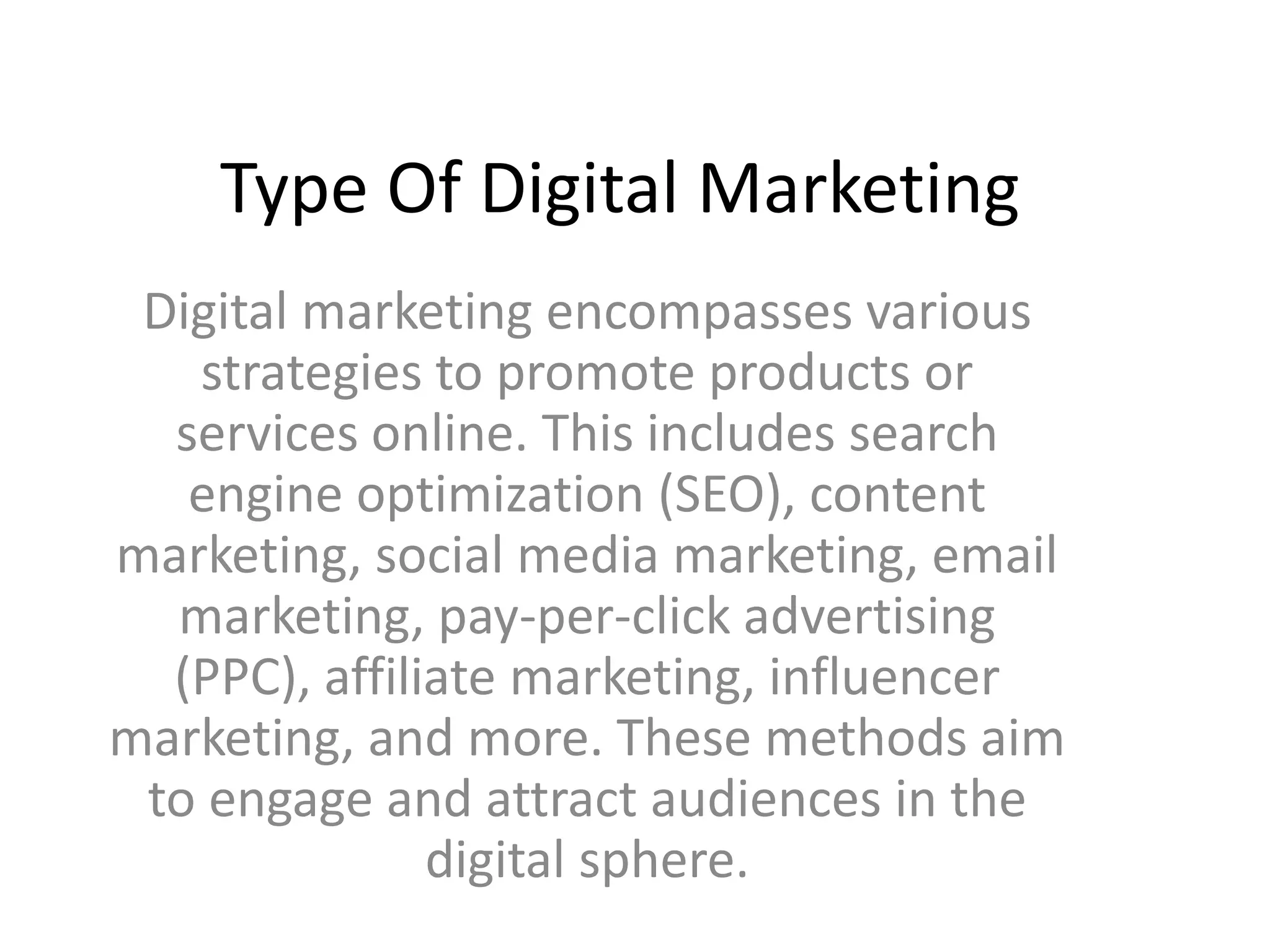 Type Of Digital Marketing
Digital marketing encompasses various
strategies to promote products or
services online. This includes search
engine optimization (SEO), content
marketing, social media marketing, email
marketing, pay-per-click advertising
(PPC), affiliate marketing, influencer
marketing, and more. These methods aim
to engage and attract audiences in the
digital sphere.
 