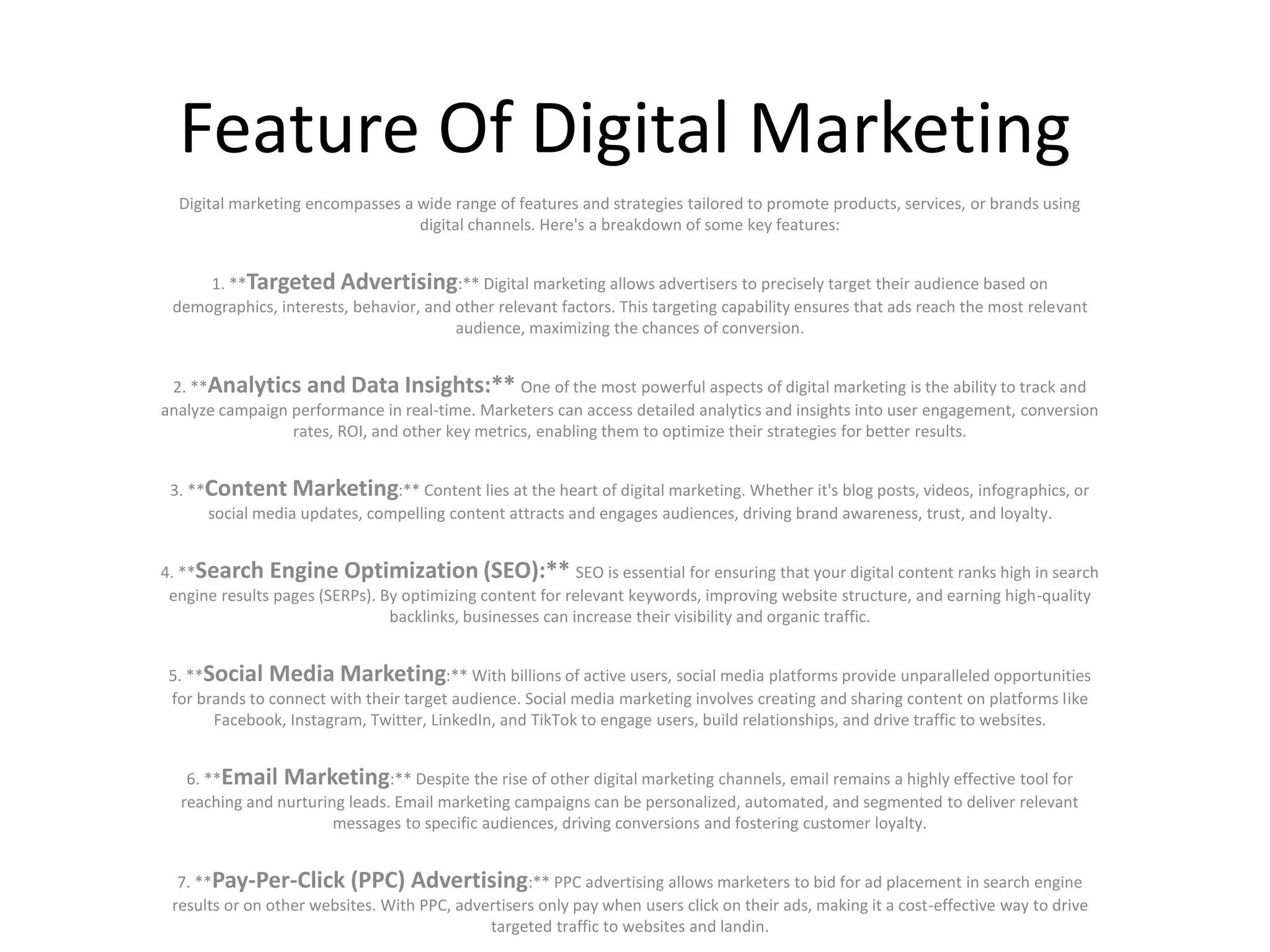 Feature Of Digital Marketing
Digital marketing encompasses a wide range of features and strategies tailored to promote products, services, or brands using
digital channels. Here's a breakdown of some key features:
1. **Targeted Advertising:** Digital marketing allows advertisers to precisely target their audience based on
demographics, interests, behavior, and other relevant factors. This targeting capability ensures that ads reach the most relevant
audience, maximizing the chances of conversion.
2. **Analytics and Data Insights:** One of the most powerful aspects of digital marketing is the ability to track and
analyze campaign performance in real-time. Marketers can access detailed analytics and insights into user engagement, conversion
rates, ROI, and other key metrics, enabling them to optimize their strategies for better results.
3. **Content Marketing:** Content lies at the heart of digital marketing. Whether it's blog posts, videos, infographics, or
social media updates, compelling content attracts and engages audiences, driving brand awareness, trust, and loyalty.
4. **Search Engine Optimization (SEO):** SEO is essential for ensuring that your digital content ranks high in search
engine results pages (SERPs). By optimizing content for relevant keywords, improving website structure, and earning high-quality
backlinks, businesses can increase their visibility and organic traffic.
5. **Social Media Marketing:** With billions of active users, social media platforms provide unparalleled opportunities
for brands to connect with their target audience. Social media marketing involves creating and sharing content on platforms like
Facebook, Instagram, Twitter, LinkedIn, and TikTok to engage users, build relationships, and drive traffic to websites.
6. **Email Marketing:** Despite the rise of other digital marketing channels, email remains a highly effective tool for
reaching and nurturing leads. Email marketing campaigns can be personalized, automated, and segmented to deliver relevant
messages to specific audiences, driving conversions and fostering customer loyalty.
7. **Pay-Per-Click (PPC) Advertising:** PPC advertising allows marketers to bid for ad placement in search engine
results or on other websites. With PPC, advertisers only pay when users click on their ads, making it a cost-effective way to drive
targeted traffic to websites and landin.
 
