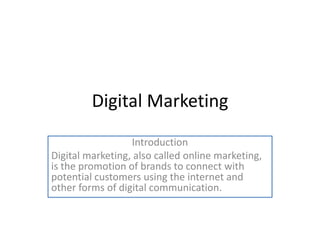 Digital Marketing
Introduction
Digital marketing, also called online marketing,
is the promotion of brands to connect with
potential customers using the internet and
other forms of digital communication.
 