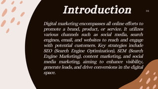 Introduction 01
Digital marketing encompasses all online efforts to
promote a brand, product, or service. It utilizes
various channels such as social media, search
engines, email, and websites to reach and engage
with potential customers. Key strategies include
SEO (Search Engine Optimization), SEM (Search
Engine Marketing), content marketing, and social
media marketing, aiming to enhance visibility,
generate leads, and drive conversions in the digital
space.
 