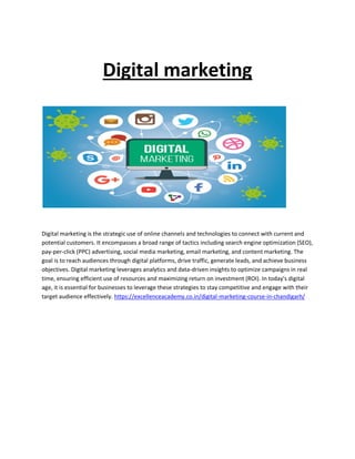 Digital marketing
Digital marketing is the strategic use of online channels and technologies to connect with current and
potential customers. It encompasses a broad range of tactics including search engine optimization (SEO),
pay-per-click (PPC) advertising, social media marketing, email marketing, and content marketing. The
goal is to reach audiences through digital platforms, drive traffic, generate leads, and achieve business
objectives. Digital marketing leverages analytics and data-driven insights to optimize campaigns in real
time, ensuring efficient use of resources and maximizing return on investment (ROI). In today's digital
age, it is essential for businesses to leverage these strategies to stay competitive and engage with their
target audience effectively. https://excellenceacademy.co.in/digital-marketing-course-in-chandigarh/
 