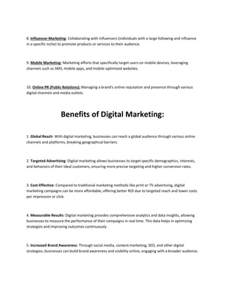 8. Influencer Marketing: Collaborating with influencers (individuals with a large following and influence
in a specific niche) to promote products or services to their audience.
9. Mobile Marketing: Marketing efforts that specifically target users on mobile devices, leveraging
channels such as SMS, mobile apps, and mobile-optimized websites.
10. Online PR (Public Relations): Managing a brand's online reputation and presence through various
digital channels and media outlets.
Benefits of Digital Marketing:
1. Global Reach: With digital marketing, businesses can reach a global audience through various online
channels and platforms, breaking geographical barriers.
2. Targeted Advertising: Digital marketing allows businesses to target specific demographics, interests,
and behaviors of their ideal customers, ensuring more precise targeting and higher conversion rates.
3. Cost-Effective: Compared to traditional marketing methods like print or TV advertising, digital
marketing campaigns can be more affordable, offering better ROI due to targeted reach and lower costs
per impression or click.
4. Measurable Results: Digital marketing provides comprehensive analytics and data insights, allowing
businesses to measure the performance of their campaigns in real time. This data helps in optimizing
strategies and improving outcomes continuously.
5. Increased Brand Awareness: Through social media, content marketing, SEO, and other digital
strategies, businesses can build brand awareness and visibility online, engaging with a broader audience.
 