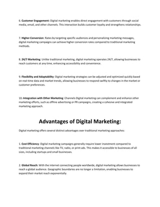 6. Customer Engagement: Digital marketing enables direct engagement with customers through social
media, email, and other channels. This interaction builds customer loyalty and strengthens relationships.
7. Higher Conversion: Rates by targeting specific audiences and personalizing marketing messages,
digital marketing campaigns can achieve higher conversion rates compared to traditional marketing
methods.
8. 24/7 Marketing: Unlike traditional marketing, digital marketing operates 24/7, allowing businesses to
reach customers at any time, enhancing accessibility and convenience.
9. Flexibility and Adaptability: Digital marketing strategies can be adjusted and optimized quickly based
on real-time data and market trends, allowing businesses to respond swiftly to changes in the market or
customer preferences.
10. Integration with Other Marketing: Channels Digital marketing can complement and enhance other
marketing efforts, such as offline advertising or PR campaigns, creating a cohesive and integrated
marketing approach.
Advantages of Digital Marketing:
Digital marketing offers several distinct advantages over traditional marketing approaches:
1. Cost Efficiency: Digital marketing campaigns generally require lower investment compared to
traditional marketing channels like TV, radio, or print ads. This makes it accessible to businesses of all
sizes, including startups and small businesses.
2. Global Reach: With the internet connecting people worldwide, digital marketing allows businesses to
reach a global audience. Geographic boundaries are no longer a limitation, enabling businesses to
expand their market reach exponentially.
 
