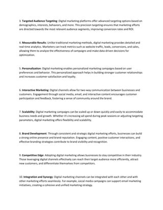 3. Targeted Audience Targeting: Digital marketing platforms offer advanced targeting options based on
demographics, interests, behaviors, and more. This precision targeting ensures that marketing efforts
are directed towards the most relevant audience segments, improving conversion rates and ROI.
4. Measurable Results: Unlike traditional marketing methods, digital marketing provides detailed and
real-time analytics. Marketers can track metrics such as website traffic, leads, conversions, and sales,
allowing them to analyze the effectiveness of campaigns and make data-driven decisions for
optimization.
5. Personalization: Digital marketing enables personalized marketing campaigns based on user
preferences and behavior. This personalized approach helps in building stronger customer relationships
and increases customer satisfaction and loyalty.
6. Interactive Marketing: Digital channels allow for two-way communication between businesses and
customers. Engagement through social media, email, and interactive content encourages customer
participation and feedback, fostering a sense of community around the brand.
7. Scalability: Digital marketing campaigns can be scaled up or down quickly and easily to accommodate
business needs and growth. Whether it's increasing ad spend during peak seasons or adjusting targeting
parameters, digital marketing offers flexibility and scalability.
8. Brand Development: Through consistent and strategic digital marketing efforts, businesses can build
a strong online presence and brand reputation. Engaging content, positive customer interactions, and
effective branding strategies contribute to brand visibility and recognition.
9. Competitive Edge: Adopting digital marketing allows businesses to stay competitive in their industry.
Those leveraging digital channels effectively can reach their target audience more efficiently, attract
new customers, and differentiate themselves from competitors.
10. Integration and Synergy: Digital marketing channels can be integrated with each other and with
other marketing efforts seamlessly. For example, social media campaigns can support email marketing
initiatives, creating a cohesive and unified marketing strategy.
 
