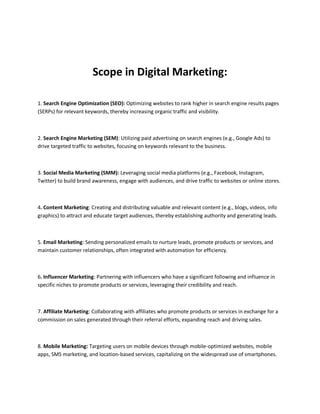 Scope in Digital Marketing:
1. Search Engine Optimization (SEO): Optimizing websites to rank higher in search engine results pages
(SERPs) for relevant keywords, thereby increasing organic traffic and visibility.
2. Search Engine Marketing (SEM): Utilizing paid advertising on search engines (e.g., Google Ads) to
drive targeted traffic to websites, focusing on keywords relevant to the business.
3. Social Media Marketing (SMM): Leveraging social media platforms (e.g., Facebook, Instagram,
Twitter) to build brand awareness, engage with audiences, and drive traffic to websites or online stores.
4. Content Marketing: Creating and distributing valuable and relevant content (e.g., blogs, videos, info
graphics) to attract and educate target audiences, thereby establishing authority and generating leads.
5. Email Marketing: Sending personalized emails to nurture leads, promote products or services, and
maintain customer relationships, often integrated with automation for efficiency.
6. Influencer Marketing: Partnering with influencers who have a significant following and influence in
specific niches to promote products or services, leveraging their credibility and reach.
7. Affiliate Marketing: Collaborating with affiliates who promote products or services in exchange for a
commission on sales generated through their referral efforts, expanding reach and driving sales.
8. Mobile Marketing: Targeting users on mobile devices through mobile-optimized websites, mobile
apps, SMS marketing, and location-based services, capitalizing on the widespread use of smartphones.
 