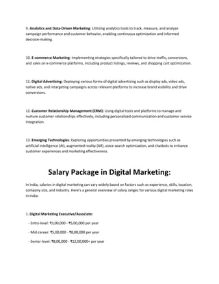 9. Analytics and Data-Driven Marketing: Utilizing analytics tools to track, measure, and analyze
campaign performance and customer behavior, enabling continuous optimization and informed
decision-making.
10. E-commerce Marketing: Implementing strategies specifically tailored to drive traffic, conversions,
and sales on e-commerce platforms, including product listings, reviews, and shopping cart optimization.
11. Digital Advertising: Deploying various forms of digital advertising such as display ads, video ads,
native ads, and retargeting campaigns across relevant platforms to increase brand visibility and drive
conversions.
12. Customer Relationship Management (CRM): Using digital tools and platforms to manage and
nurture customer relationships effectively, including personalized communication and customer service
integration.
13. Emerging Technologies: Exploring opportunities presented by emerging technologies such as
artificial intelligence (AI), augmented reality (AR), voice search optimization, and chatbots to enhance
customer experiences and marketing effectiveness.
Salary Package in Digital Marketing:
In India, salaries in digital marketing can vary widely based on factors such as experience, skills, location,
company size, and industry. Here's a general overview of salary ranges for various digital marketing roles
in India:
1. Digital Marketing Executive/Associate:
- Entry-level: ₹3,00,000 - ₹5,00,000 per year
- Mid-career: ₹5,00,000 - ₹8,00,000 per year
- Senior-level: ₹8,00,000 - ₹12,00,000+ per year
 