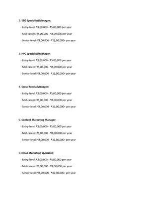 2. SEO Specialist/Manager:
- Entry-level: ₹3,00,000 - ₹5,00,000 per year
- Mid-career: ₹5,00,000 - ₹8,00,000 per year
- Senior-level: ₹8,00,000 - ₹12,00,000+ per year
3. PPC Specialist/Manager:
- Entry-level: ₹3,00,000 - ₹5,00,000 per year
- Mid-career: ₹5,00,000 - ₹8,00,000 per year
- Senior-level: ₹8,00,000 - ₹12,00,000+ per year
4. Social Media Manager:
- Entry-level: ₹3,00,000 - ₹5,00,000 per year
- Mid-career: ₹5,00,000 - ₹8,00,000 per year
- Senior-level: ₹8,00,000 - ₹12,00,000+ per year
5. Content Marketing Manager:
- Entry-level: ₹3,00,000 - ₹5,00,000 per year
- Mid-career: ₹5,00,000 - ₹8,00,000 per year
- Senior-level: ₹8,00,000 - ₹12,00,000+ per year
6. Email Marketing Specialist:
- Entry-level: ₹3,00,000 - ₹5,00,000 per year
- Mid-career: ₹5,00,000 - ₹8,00,000 per year
- Senior-level: ₹8,00,000 - ₹12,00,000+ per year
 