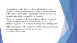 • Quantifiable results: Compared to traditional marketing
methods, online digital marketing is often more cost-effective.
With careful planning and optimization, you can allocate your
budget strategically across different channels
• Easier personalization: Digital marketing allows you to gather
customer data in a way that offline marketing can’t. Data
collected digitally tends to be much more precise and specific.
• More connection with customer: it lets You communicate with
your customer in real time and also let them
communicate with you
 