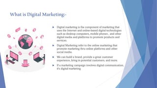 WhatisDigitalMarketing:-
 Digital marketing is the component of marketing that
uses the Internet and online-based digital technologies
such as desktop computers, mobile phones , and other
digital media and platforms to promote products and
services.
 Digital Marketing refer to the online marketing that
promote marketing thru online platforms and other
social media.
 We can build a brand, provide a great customer
experience, bring in potential customers, and more.
 If a marketing campaign involves digital communication,
it's digital marketing
 