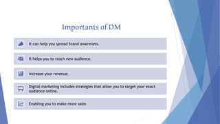 ImportantsofDM
It can help you spread brand awareness.
It helps you to reach new audience.
increase your revenue.
Digital marketing includes strategies that allow you to target your exact
audience online.
Enabling you to make more sales
 