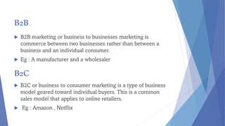 B2B
 B2B marketing or business to businesses marketing is
commerce between two businesses rather than between a
business and an individual consumer.
 Eg : A manufacturer and a wholesaler
B2C
 B2C or business to consumer marketing is a type of business
model geared toward individual buyers. This is a common
sales model that applies to online retailers.
 Eg : Amazon , Netflix
 
