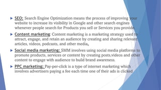  SEO: Search Engine Optimization means the process of improving your
website to increase its visibility in Google and other search engines
whenever people search for Products you sell or Services you provide.
 Content marketing: Content marketing is a marketing strategy used to
attract, engage, and retain an audience by creating and sharing relevant
articles, videos, podcasts, and other media.
 Social media marketing: SMM involves using social media platforms to
promote products, services or content by creating posts,videos and other
content to engage with audience to build brand awareness.
 PPC marketing: Pay-per-click is a type of internet marketing which
involves advertisers paying a fee each time one of their ads is clicked
 