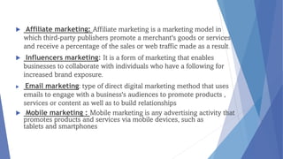  Affiliate marketing: Affiliate marketing is a marketing model in
which third-party publishers promote a merchant's goods or services
and receive a percentage of the sales or web traffic made as a result.
 Influencers marketing: It is a form of marketing that enables
businesses to collaborate with individuals who have a following for
increased brand exposure.
 Email marketing: type of direct digital marketing method that uses
emails to engage with a business's audiences to promote products ,
services or content as well as to build relationships
 Mobile marketing : Mobile marketing is any advertising activity that
promotes products and services via mobile devices, such as
tablets and smartphones
 