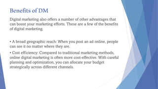 BenefitsofDM
Digital marketing also offers a number of other advantages that
can boost your marketing efforts. These are a few of the benefits
of digital marketing.
• A broad geographic reach: When you post an ad online, people
can see it no matter where they are.
• Cost efficiency: Compared to traditional marketing methods,
online digital marketing is often more cost-effective. With careful
planning and optimization, you can allocate your budget
strategically across different channels.
 