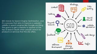 SEO stands for Search Engine Optimization, and
it's a process that aims to improve a website's
visibility in search engines like Google and Bing.
The goal is to get a website to appear at the
top of search results when people search for
products or services that the site offers.
 