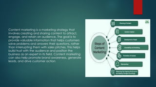 Content marketing is a marketing strategy that
involves creating and sharing content to attract,
engage, and retain an audience. The goal is to
provide valuable information that helps customers
solve problems and answers their questions, rather
than interrupting them with sales pitches. This helps
build trust with the audience and position the
business as an expert in its field. Content marketing
can also help promote brand awareness, generate
leads, and drive customer action
 