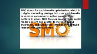 SMO stands for social media optimization, which is
a digital marketing strategy that uses social media
to improve a company's online presence and
achieve its goals. SMO focuses on optimizing social
media content and profiles to increase brand
awareness, encourage user interaction, and build
relationships with customers.
 