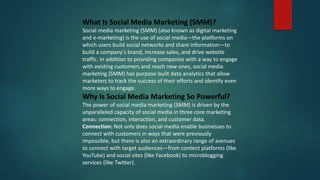 What Is Social Media Marketing (SMM)?
Social media marketing (SMM) (also known as digital marketing
and e-marketing) is the use of social media—the platforms on
which users build social networks and share information—to
build a company's brand, increase sales, and drive website
traffic. In addition to providing companies with a way to engage
with existing customers and reach new ones, social media
marketing (SMM) has purpose-built data analytics that allow
marketers to track the success of their efforts and identify even
more ways to engage.
Why Is Social Media Marketing So Powerful?
The power of social media marketing (SMM) is driven by the
unparalleled capacity of social media in three core marketing
areas: connection, interaction, and customer data.
Connection: Not only does social media enable businesses to
connect with customers in ways that were previously
impossible, but there is also an extraordinary range of avenues
to connect with target audiences—from content platforms (like
YouTube) and social sites (like Facebook) to microblogging
services (like Twitter).
 