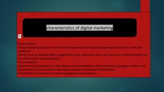 The key characteristics of digital marketing are:
Measurability:
Digital marketing activities can be closely measured and tracked through various analytics tools and
platforms.
Metrics such as website traffic, engagement rates, conversion rates, and return on investment (ROI) can
be easily monitored and analyzed.
Personalization:
Digital marketing allows for a high degree of personalization, where marketing messages, content, and
experiences can be tailored to individual customer preferences and behaviors.
Personalization enhances customer engagement and relevance.
characteristics of digital marketing
 