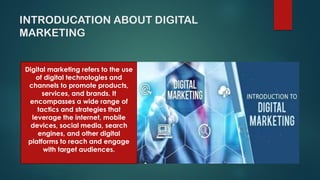 INTRODUCATION ABOUT DIGITAL
MARKETING
Digital marketing refers to the use
of digital technologies and
channels to promote products,
services, and brands. It
encompasses a wide range of
tactics and strategies that
leverage the internet, mobile
devices, social media, search
engines, and other digital
platforms to reach and engage
with target audiences.
 