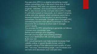 Pay-per-click (PPC) is a digital advertising model
where advertisers pay a fee each time one of their
ads is clicked. PPC ads can appear on search
engines, websites, and social media platforms.
PPC is also known as the cost-per-click (CPC) model.
It's primarily based on keywords, so in search engines,
online ads only appear when someone searches a
keyword related to the product or service being
advertised. For example, Google Ads is Google's PPC
advertising solution that allows businesses to bid on
keywords for a chance to show ads in Google
search results.
The process for PPC advertising is generally as follows:
Choose your campaign type
Refine your settings and targeting
Provide your budget and bidding strategy
Input your destination URL (landing page)
Build your ad
PPC advertisements can help brands increase their
visibility online. A good Quality Score, which is
Google's rating of the relevance and quality of your
PPC, ad copy, and landing page, can increase your
ad rank and decrease your cost-per-click.
 