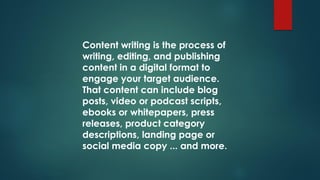 Content writing is the process of
writing, editing, and publishing
content in a digital format to
engage your target audience.
That content can include blog
posts, video or podcast scripts,
ebooks or whitepapers, press
releases, product category
descriptions, landing page or
social media copy ... and more.
 
