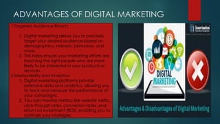 ADVANTAGES OF DIGITAL MARKETING
1.Targeted Audience Reach:
1. Digital marketing allows you to precisely
target your desired audience based on
demographics, interests, behaviors, and
more.
2. This helps ensure your marketing efforts are
reaching the right people who are more
likely to be interested in your products or
services.
2.Measurability and Analytics:
1. Digital marketing platforms provide
extensive data and analytics, allowing you
to track and measure the performance of
your campaigns.
2. You can monitor metrics like website traffic,
click-through rates, conversion rates, and
return on investment (ROI), enabling you to
optimize your strategies.
 