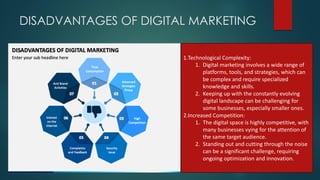 DISADVANTAGES OF DIGITAL MARKETING
1.Technological Complexity:
1. Digital marketing involves a wide range of
platforms, tools, and strategies, which can
be complex and require specialized
knowledge and skills.
2. Keeping up with the constantly evolving
digital landscape can be challenging for
some businesses, especially smaller ones.
2.Increased Competition:
1. The digital space is highly competitive, with
many businesses vying for the attention of
the same target audience.
2. Standing out and cutting through the noise
can be a significant challenge, requiring
ongoing optimization and innovation.
 