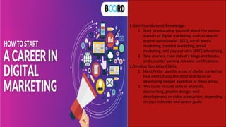 1.Gain Foundational Knowledge:
1. Start by educating yourself about the various
aspects of digital marketing, such as search
engine optimization (SEO), social media
marketing, content marketing, email
marketing, and pay-per-click (PPC) advertising.
2. Take courses, read industry blogs and books,
and consider earning relevant certifications.
2.Develop Specialized Skills:
1. Identify the specific areas of digital marketing
that interest you the most and focus on
developing deeper expertise in those areas.
2. This could include skills in analytics,
copywriting, graphic design, web
development, or video production, depending
on your interests and career goals.
 