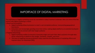 The importance of digital marketing cannot be overstated in today's business landscape. Here are some of the key
reasons why digital marketing is crucial:
1.Reach and Accessibility:
1. Digital marketing allows businesses to reach a vast and global audience, transcending geographical
boundaries.
2. Consumers are increasingly spending more time online, making digital platforms an essential touchpoint
for businesses to connect with their target audience.
2.Targeted Advertising:
1. Digital marketing enables businesses to precisely target and reach their ideal customers through data-
driven advertising on platforms like Google, Facebook, LinkedIn, and more.
2. This level of targeting and personalization helps maximize the effectiveness of marketing efforts and
improve return on investment (ROI).
IMPORTACE OF DIGITAL MARKETING
 