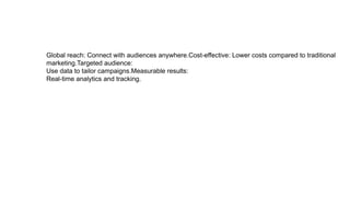 Global reach: Connect with audiences anywhere.Cost-effective: Lower costs compared to traditional
marketing.Targeted audience:
Use data to tailor campaigns.Measurable results:
Real-time analytics and tracking.