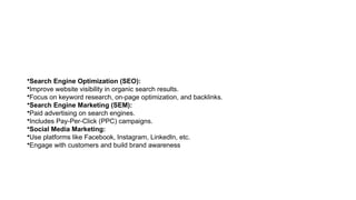 •Search Engine Optimization (SEO):
•Improve website visibility in organic search results.
•Focus on keyword research, on-page optimization, and backlinks.
•Search Engine Marketing (SEM):
•Paid advertising on search engines.
•Includes Pay-Per-Click (PPC) campaigns.
•Social Media Marketing:
•Use platforms like Facebook, Instagram, LinkedIn, etc.
•Engage with customers and build brand awareness