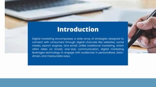 Introduction
Digital marketing encompasses a wide array of strategies designed to
connect with consumers through digital channels like websites, social
media, search engines, and email. Unlike traditional marketing, which
often relies on broad, one-way communication, digital marketing
leverages technology to engage with audiences in personalized, data-
driven, and measurable ways.
 