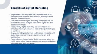 Benefits of Digital Marketing
Targeted Reach: Campaigns can be tailored to specific
demographics, interests, and behaviors, leading to more
effective communication.
Cost-Effectiveness: Digital marketing campaigns can be
scaled to fit various budgets, often with a higher ROI than
traditional methods.
Measurability: Digital marketing provides metrics and
analytics, allowing marketers to track and adjust strategies
in real-time.
Engagement: Digital channels enable direct interaction with
audiences, which can improve customer loyalty and
satisfaction.
Personalization: Through data, digital marketing allows for
highly personalized experiences, such as recommendations,
tailored emails, and retargeting.
 