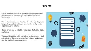 Forums
Forum marketing focuses on specific subjects so people that
joined the actual forum can get access to more detailed
information.
The participants can have the discussion wherever they're as
long as they need something in common like background,
experience, even culture.
Online forums can be valuable resources in the field of digital
marketing.
They provide a platform for marketers, business owners, and
enthusiasts to discuss strategies, share insights, seek advice,
and stay updated on industry trends.
 