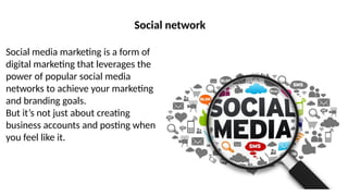 Social network
Social media marketing is a form of
digital marketing that leverages the
power of popular social media
networks to achieve your marketing
and branding goals.
But it’s not just about creating
business accounts and posting when
you feel like it.
 