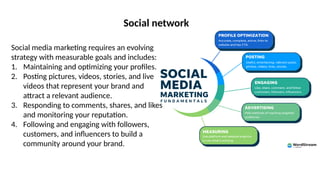 Social network
Social media marketing requires an evolving
strategy with measurable goals and includes:
1. Maintaining and optimizing your profiles.
2. Posting pictures, videos, stories, and live
videos that represent your brand and
attract a relevant audience.
3. Responding to comments, shares, and likes
and monitoring your reputation.
4. Following and engaging with followers,
customers, and influencers to build a
community around your brand.
 