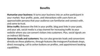 Humanize your business: It turns your business into an active participant in
your market. Your profile, posts, and interactions with users form an
approachable persona that your audience can familiarize and connect with,
and come to trust.
Drive traffic: Between the link in your profile, blog post links in your posts,
and your ads, social media is a top channel for increasing traffic to your
website where you can convert visitors into customers. Plus, social signals are
an indirect SEO factor.
Generate leads and customers: You can also generate leads and conversions
directly on these platforms, through features like Instagram/Facebook shops,
direct messaging, call to action buttons on profiles, and appointment booking
capabilities.
Benefits
 