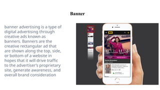 Banner
banner advertising is a type of
digital advertising through
creative ads known as
banners. Banners are the
creative rectangular ad that
are shown along the top, side,
or bottom of a website in
hopes that it will drive traffic
to the advertiser’s proprietary
site, generate awareness, and
overall brand consideration
 