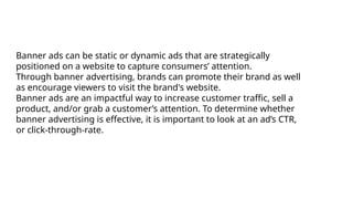 Banner ads can be static or dynamic ads that are strategically
positioned on a website to capture consumers’ attention.
Through banner advertising, brands can promote their brand as well
as encourage viewers to visit the brand's website.
Banner ads are an impactful way to increase customer traffic, sell a
product, and/or grab a customer’s attention. To determine whether
banner advertising is effective, it is important to look at an ad’s CTR,
or click-through-rate.
 