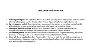 How to create banner ads
1. Outlining brand goals and objectives. Brands must think critically around what success looks like within
a banner ad campaign and the desired action viewers should take after seeing the banner ad.
2. Agreeing upon a budget. Before launching a banner ad, it is important to know how much a brand is
willing to invest in order to know how much advertising spend can go against the ad.
3. Identifying the right audience. Who is the ad intended to reach? Ensuring the brand has the
appropriate audience in mind for the banner ad affects the overall success of the ad.
4. Create the right CTA. What do brands want viewers to do? This could range from learning more about
the brand or clicking on the ad to subscribe to their newsletter on their website.
5. What will the ad creative look like? This should be informed by both the brand’s business goals and
creative direction. Banner ad creatives should consider branding logos, high-quality imagery, readable
text, and overall company branding.
 