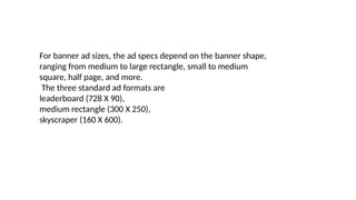 For banner ad sizes, the ad specs depend on the banner shape,
ranging from medium to large rectangle, small to medium
square, half page, and more.
The three standard ad formats are
leaderboard (728 X 90),
medium rectangle (300 X 250),
skyscraper (160 X 600).
 