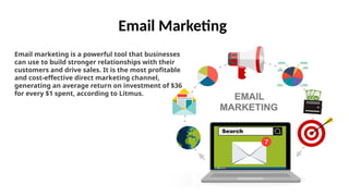 Email Marketing
Email marketing is a powerful tool that businesses
can use to build stronger relationships with their
customers and drive sales. It is the most profitable
and cost-effective direct marketing channel,
generating an average return on investment of $36
for every $1 spent, according to Litmus.
 