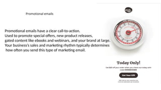 Promotional emails
Promotional emails have a clear call-to-action.
Used to promote special offers, new product releases,
gated content like ebooks and webinars, and your brand at large.
Your business’s sales and marketing rhythm typically determines
how often you send this type of marketing email.
 