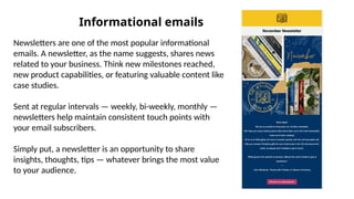 Informational emails
Newsletters are one of the most popular informational
emails. A newsletter, as the name suggests, shares news
related to your business. Think new milestones reached,
new product capabilities, or featuring valuable content like
case studies.
Sent at regular intervals — weekly, bi-weekly, monthly —
newsletters help maintain consistent touch points with
your email subscribers.
Simply put, a newsletter is an opportunity to share
insights, thoughts, tips — whatever brings the most value
to your audience.
 
