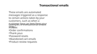 Transactional emails
These emails are automated
messages triggered as a response
to certain actions taken by your
customers, such as when a
customer buys an item from your
shop.
Examples of transactional emails
include:
•Order confirmations
•Thank yous
•Password resets
•Abandoned cart emails
•Product review requests
 