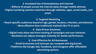 2. Increased Use of Smartphones and Internet
• Billions of people access the internet daily through mobile devices.
• Digital marketing reaches customers through websites, apps, social media, and
email.
3. Targeted Marketing
• Reach specific audiences based on age, gender, location, interests, and behavior.
• More effective than traditional methods like TV or print.
4. Data-Driven Decisions
• Digital tools allow real-time tracking of campaigns and user behavior.
• Marketers can adjust strategies instantly for better performance.
5. Cost-Effective for All Businesses
• Small businesses and startups can compete with big brands.
• Platforms like Google Ads, Facebook, and Instagram offer affordable
advertising options.
 