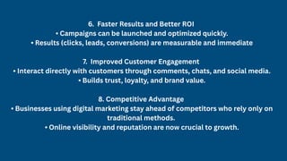 6. Faster Results and Better ROI
• Campaigns can be launched and optimized quickly.
• Results (clicks, leads, conversions) are measurable and immediate
7. Improved Customer Engagement
• Interact directly with customers through comments, chats, and social media.
• Builds trust, loyalty, and brand value.
8. Competitive Advantage
• Businesses using digital marketing stay ahead of competitors who rely only on
traditional methods.
• Online visibility and reputation are now crucial to growth.
 