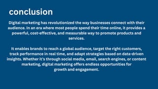 conclusion
Digital marketing has revolutionized the way businesses connect with their
audience. In an era where most people spend their time online, it provides a
powerful, cost-effective, and measurable way to promote products and
services.
It enables brands to reach a global audience, target the right customers,
track performance in real time, and adapt strategies based on data-driven
insights. Whether it’s through social media, email, search engines, or content
marketing, digital marketing offers endless opportunities for
growth and engagement.
 